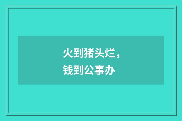 火到猪头烂，钱到公事办