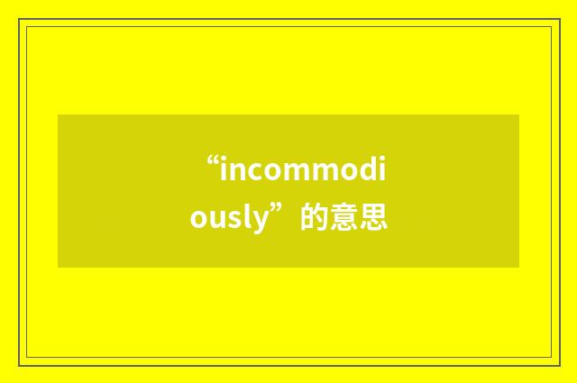 “incommodiously”的意思