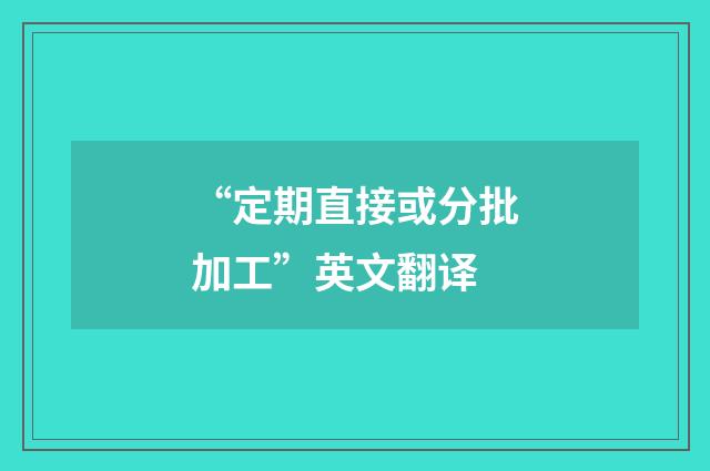 “定期直接或分批加工”英文翻译