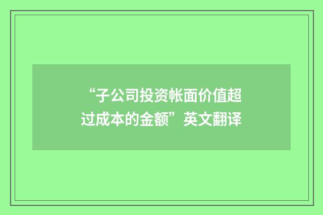 “子公司投资帐面价值超过成本的金额”英文翻译