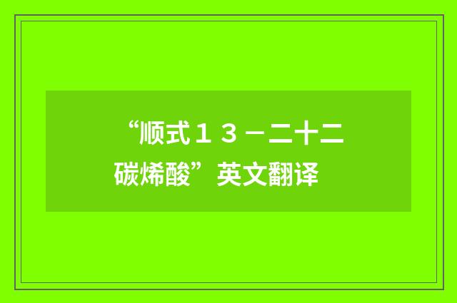 “顺式１３－二十二碳烯酸”英文翻译