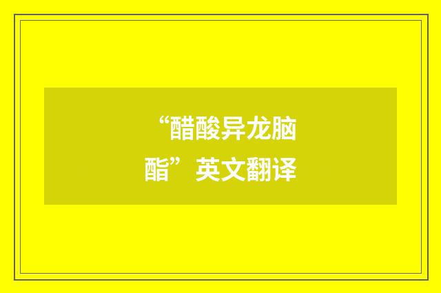 “醋酸异龙脑酯”英文翻译