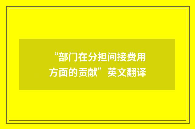 “部门在分担间接费用方面的贡献”英文翻译