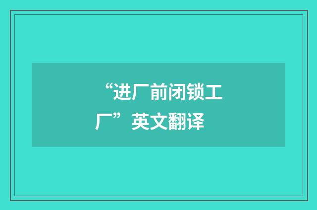 “进厂前闭锁工厂”英文翻译