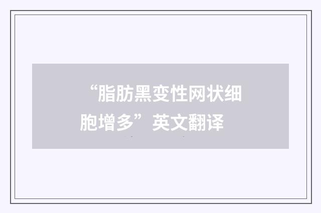 “脂肪黑变性网状细胞增多”英文翻译