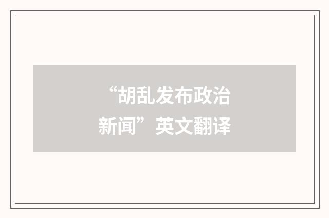 “胡乱发布政治新闻”英文翻译