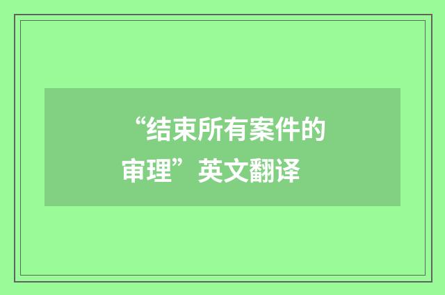 “结束所有案件的审理”英文翻译