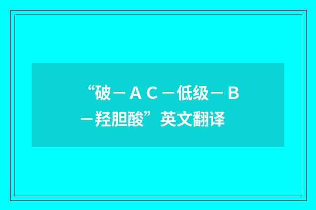 “破－ＡＣ－低级－Ｂ－羟胆酸”英文翻译