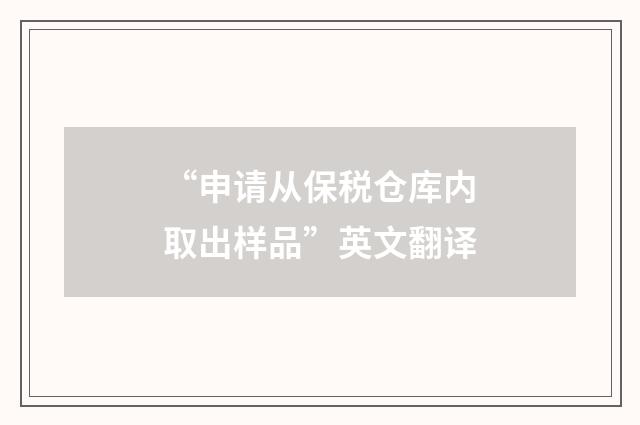 “申请从保税仓库内取出样品”英文翻译