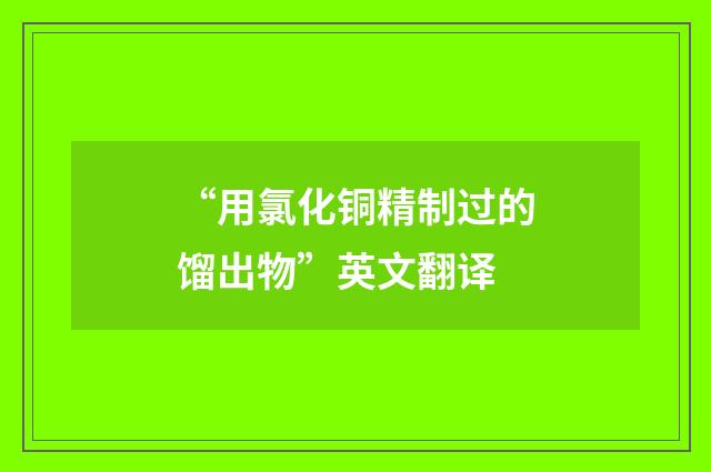 “用氯化铜精制过的馏出物”英文翻译