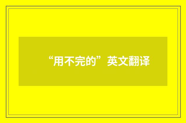 “用不完的”英文翻译