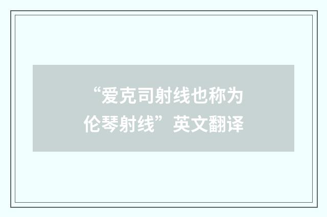 “爱克司射线也称为伦琴射线”英文翻译