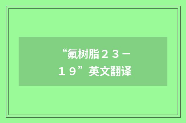 “氟树脂２３－１９”英文翻译