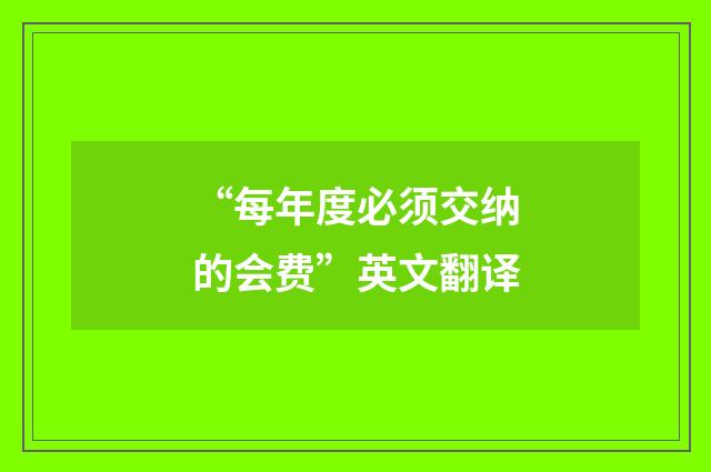 “每年度必须交纳的会费”英文翻译