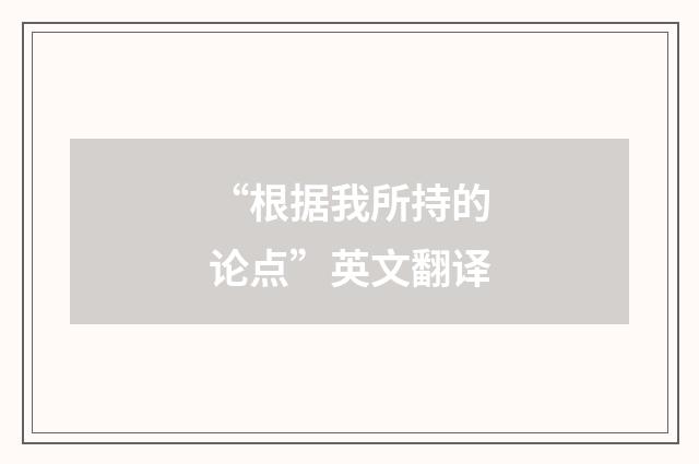 “根据我所持的论点”英文翻译