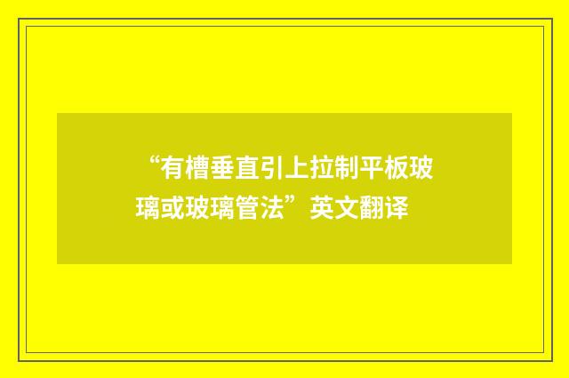 “有槽垂直引上拉制平板玻璃或玻璃管法”英文翻译