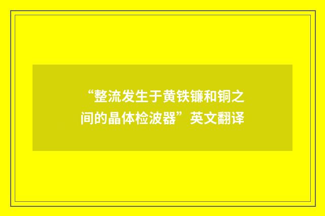 “整流发生于黄铁镰和铜之间的晶体检波器”英文翻译