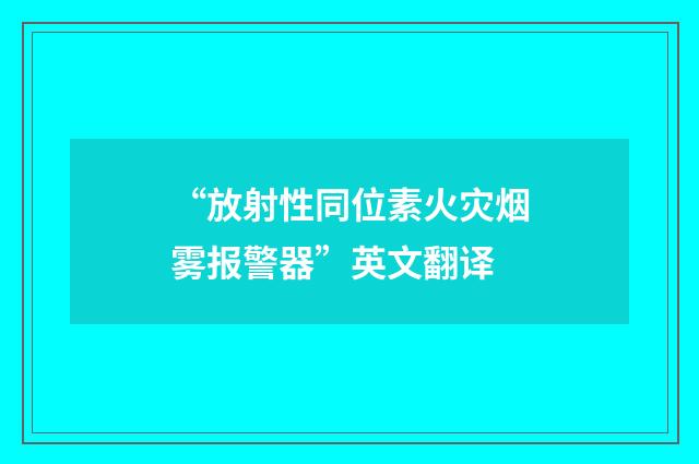“放射性同位素火灾烟雾报警器”英文翻译
