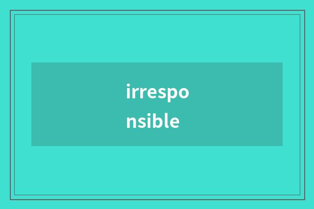 irresponsible