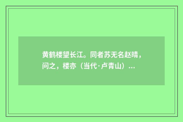 黄鹤楼望长江。同者苏无名赵晴，问之，楼亦（当代·卢青山）释义及解释