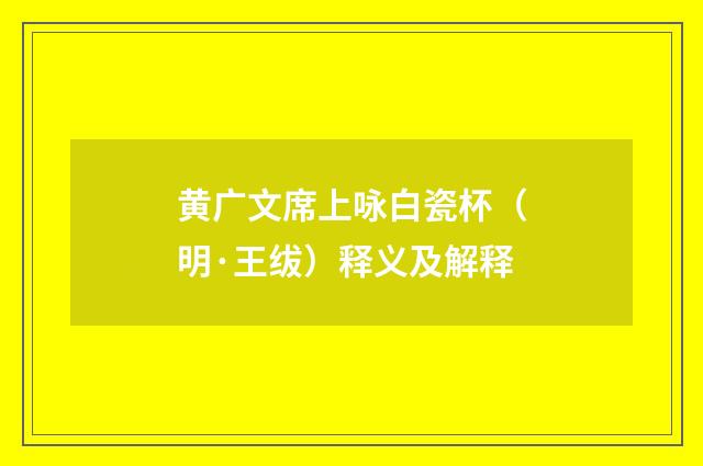 黄广文席上咏白瓷杯（明·王绂）释义及解释