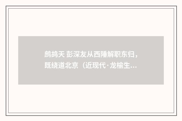 鹧鸪天 彭深友从西陲解职东归，既绕道北京（近现代·龙榆生）释义及解释