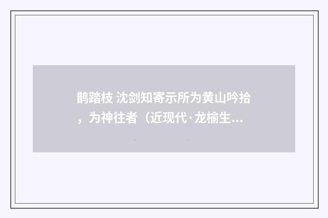 鹊踏枝 沈剑知寄示所为黄山吟拾，为神往者（近现代·龙榆生）释义及解释
