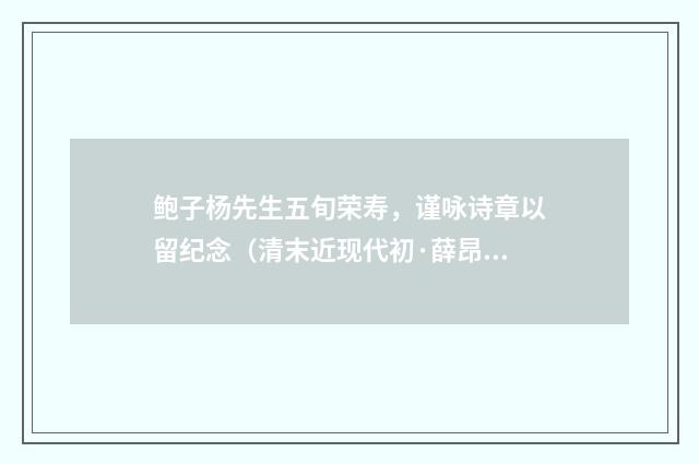 鲍子杨先生五旬荣寿，谨咏诗章以留纪念（清末近现代初·薛昂若）释义及解释