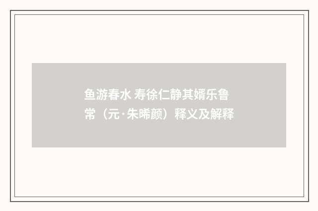 鱼游春水 寿徐仁静其婿乐鲁常（元·朱晞颜）释义及解释