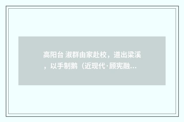 高阳台 淑群由家赴校，道出梁溪，以手制鹅（近现代·顾宪融）释义及解释