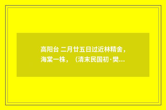 高阳台 二月廿五日过近林精舍，海棠一株，（清末民国初·樊增祥）释义及解释