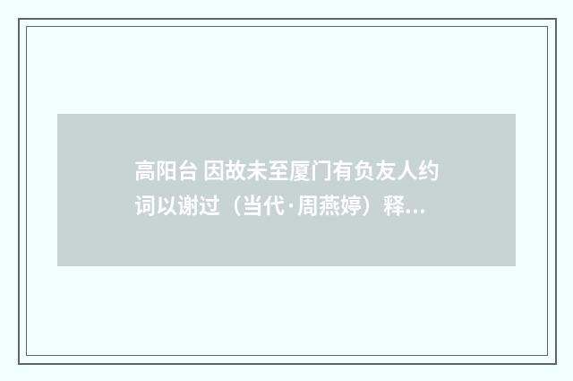 高阳台 因故未至厦门有负友人约词以谢过（当代·周燕婷）释义及解释