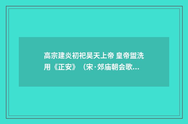 高宗建炎初祀昊天上帝 皇帝盥洗用《正安》（宋·郊庙朝会歌辞）释义及解释