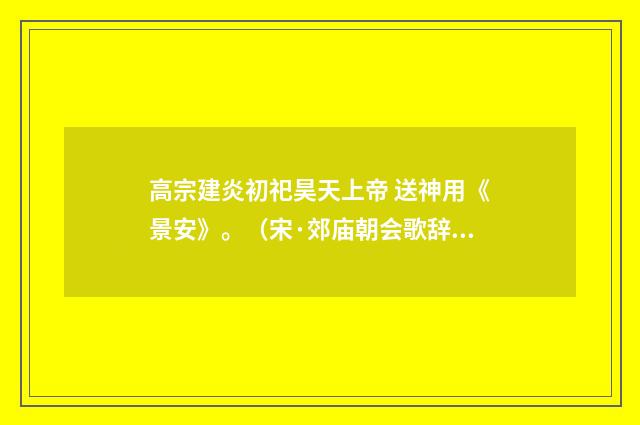 高宗建炎初祀昊天上帝 送神用《景安》。（宋·郊庙朝会歌辞）释义及解释