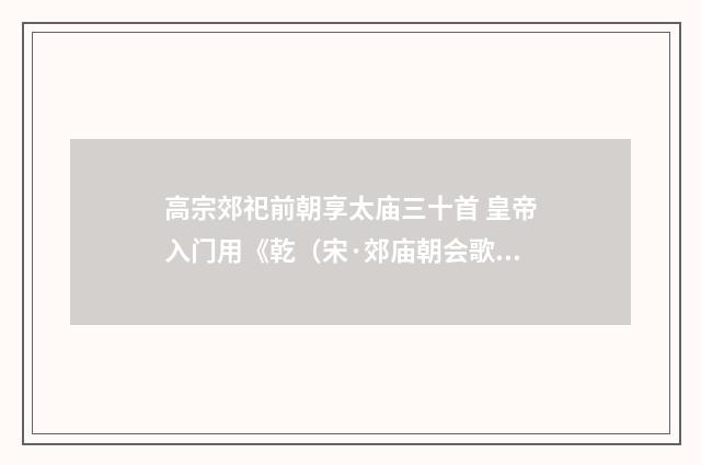 高宗郊祀前朝享太庙三十首 皇帝入门用《乾（宋·郊庙朝会歌辞）释义及解释
