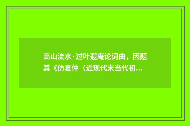 高山流水·过叶遐庵论词曲，因题其《仿夏仲（近现代末当代初·黄咏雩）释义及解释