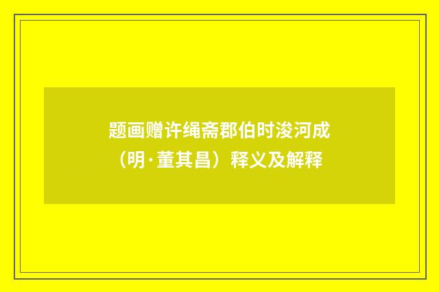 题画赠许绳斋郡伯时浚河成（明·董其昌）释义及解释