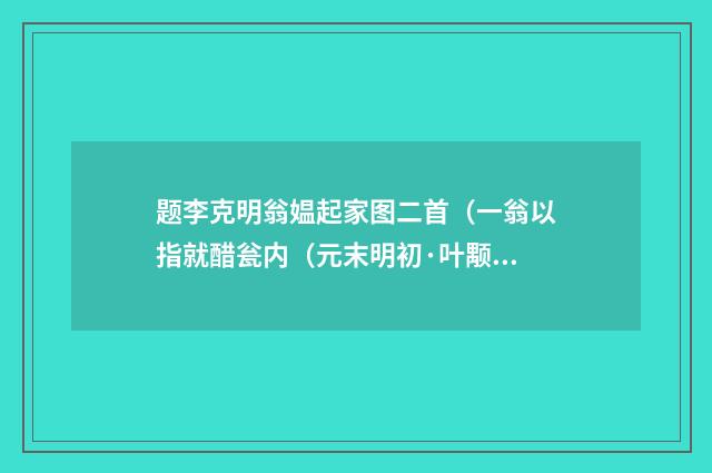 题李克明翁媪起家图二首（一翁以指就醋瓮内（元末明初·叶颙）释义及解释