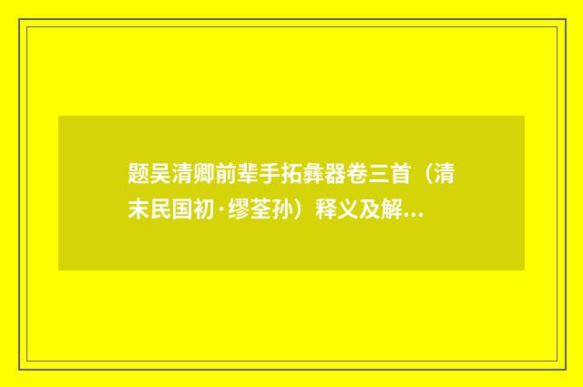 题吴清卿前辈手拓彝器卷三首（清末民国初·缪荃孙）释义及解释