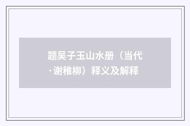 题吴子玉山水册（当代·谢稚柳）释义及解释
