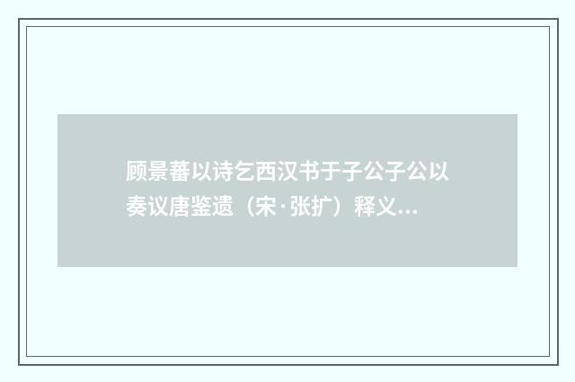 顾景蕃以诗乞西汉书于子公子公以奏议唐鉴遗（宋·张扩）释义及解释