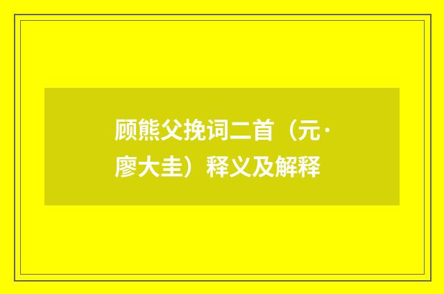 顾熊父挽词二首（元·廖大圭）释义及解释