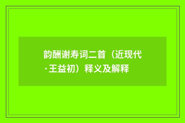 韵酬谢寿词二首（近现代·王益初）释义及解释