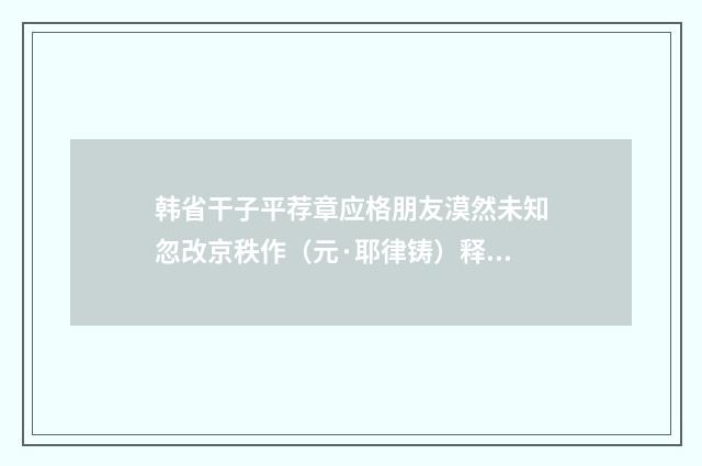 韩省干子平荐章应格朋友漠然未知忽改京秩作（元·耶律铸）释义及解释