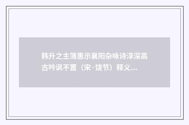 韩升之主簿惠示襄阳杂咏诗淳深高古吟讽不置（宋·饶节）释义及解释