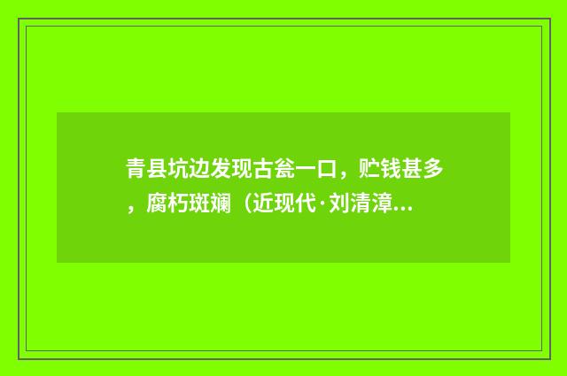 青县坑边发现古瓮一口，贮钱甚多，腐朽斑斓（近现代·刘清漳）释义及解释