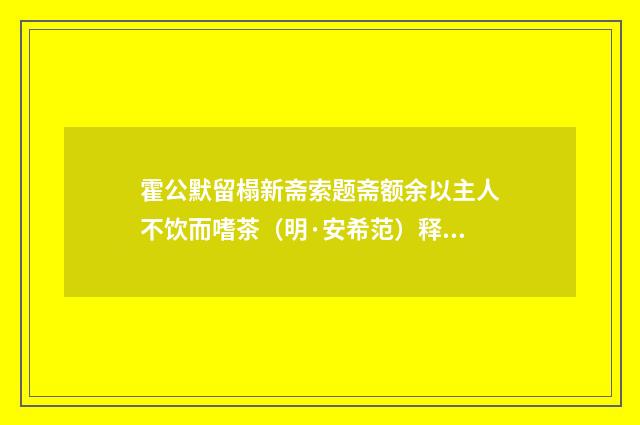 霍公默留榻新斋索题斋额余以主人不饮而嗜茶（明·安希范）释义及解释