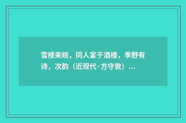 雪楼来皖，同人宴于酒楼，季野有诗，次韵（近现代·方守敦）释义及解释
