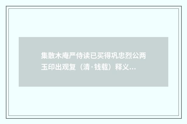 集散木庵严侍读已买得巩忠烈公两玉印出观复（清·钱载）释义及解释