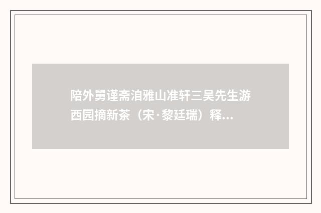 陪外舅谨斋洎雅山准轩三吴先生游西园摘新茶（宋·黎廷瑞）释义及解释
